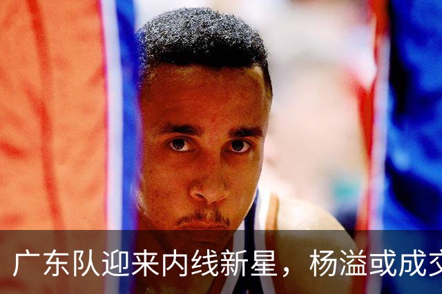 广东队迎来内线新星，杨溢或成交易筹码？